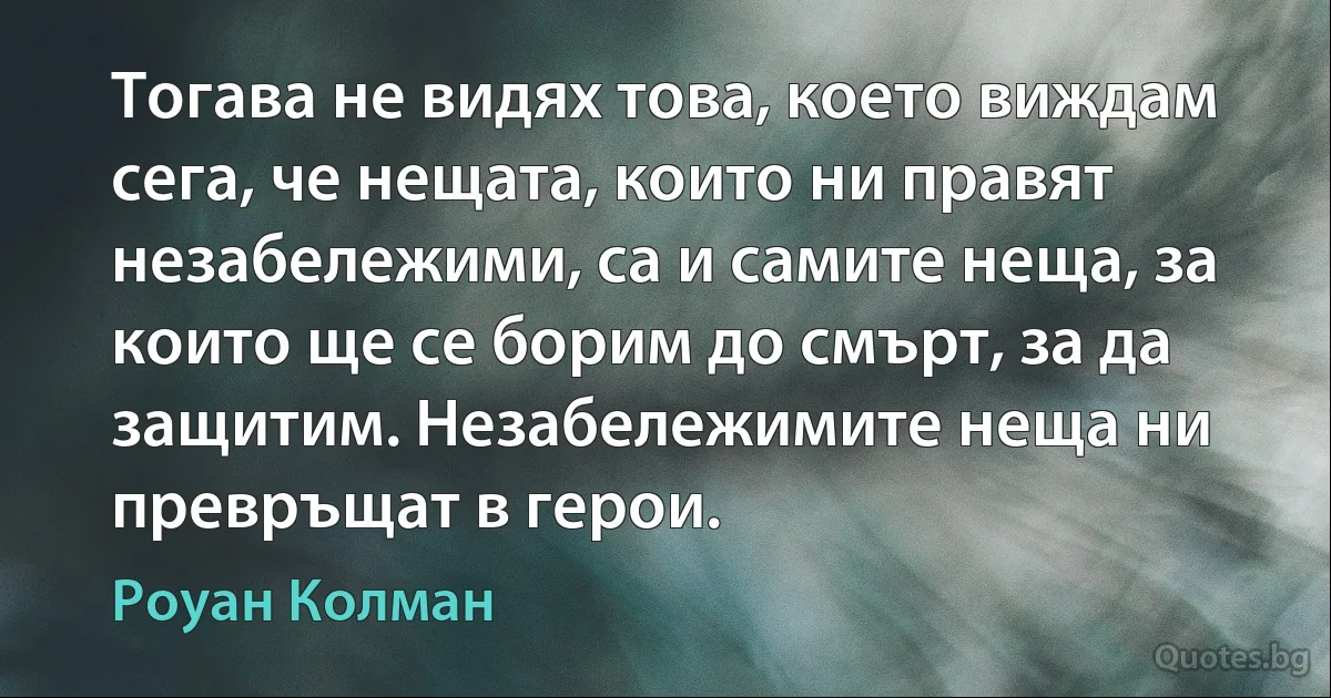 Тогава не видях това, което виждам сега, че нещата, които ни правят незабележими, са и самите неща, за които ще се борим до смърт, за да защитим. Незабележимите неща ни превръщат в герои. (Роуан Колман)