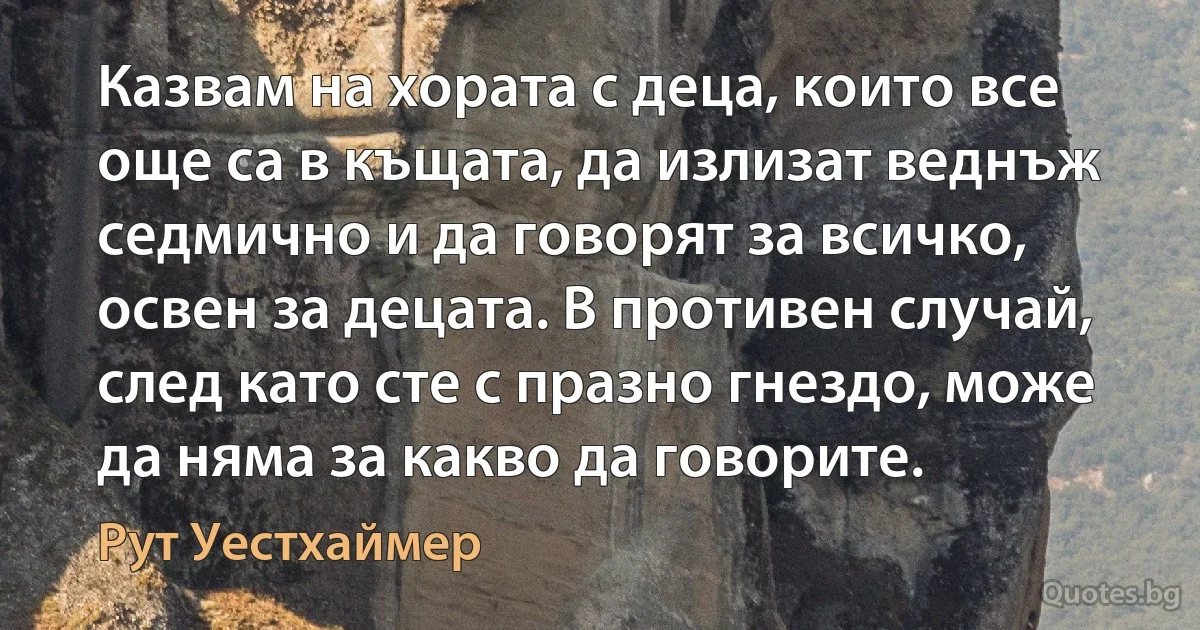 Казвам на хората с деца, които все още са в къщата, да излизат веднъж седмично и да говорят за всичко, освен за децата. В противен случай, след като сте с празно гнездо, може да няма за какво да говорите. (Рут Уестхаймер)