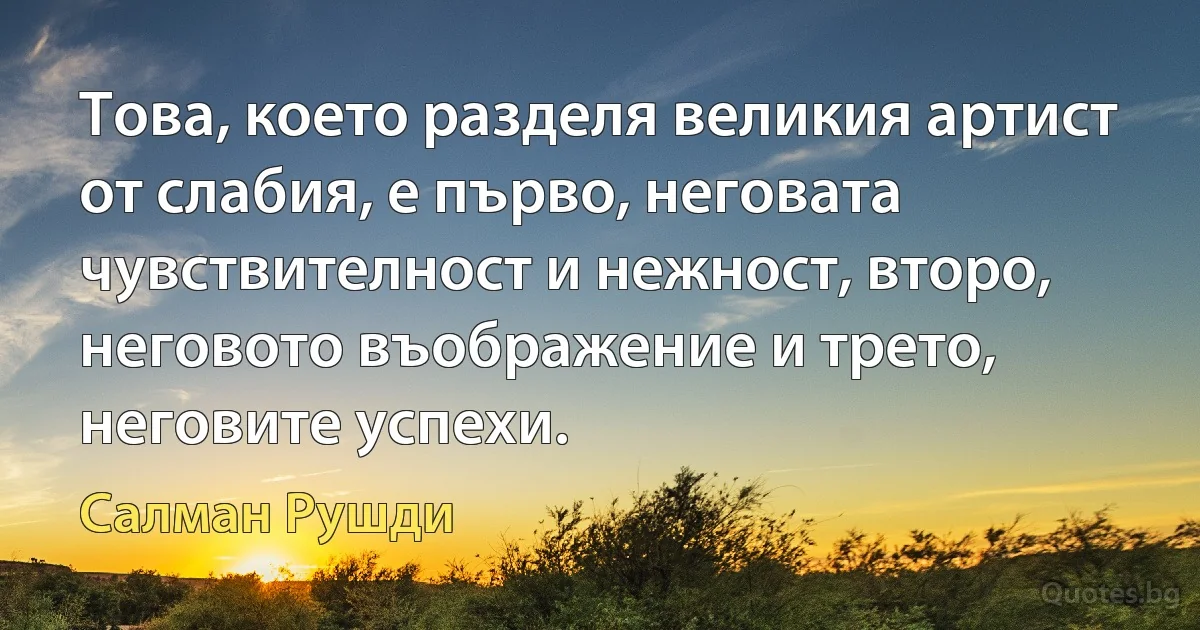 Това, което разделя великия артист от слабия, е първо, неговата чувствителност и нежност, второ, неговото въображение и трето, неговите успехи. (Салман Рушди)