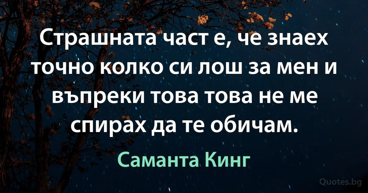 Страшната част е, че знаех точно колко си лош за мен и въпреки това това не ме спирах да те обичам. (Саманта Кинг)