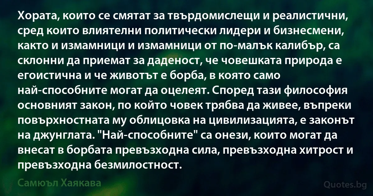 Хората, които се смятат за твърдомислещи и реалистични, сред които влиятелни политически лидери и бизнесмени, както и измамници и измамници от по-малък калибър, са склонни да приемат за даденост, че човешката природа е егоистична и че животът е борба, в която само най-способните могат да оцелеят. Според тази философия основният закон, по който човек трябва да живее, въпреки повърхностната му облицовка на цивилизацията, е законът на джунглата. "Най-способните" са онези, които могат да внесат в борбата превъзходна сила, превъзходна хитрост и превъзходна безмилостност. (Самюъл Хаякава)