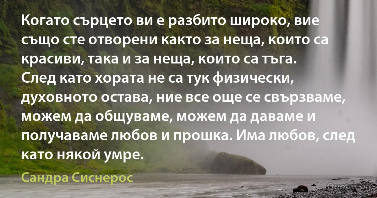 Когато сърцето ви е разбито широко, вие също сте отворени както за неща, които са красиви, така и за неща, които са тъга. След като хората не са тук физически, духовното остава, ние все още се свързваме, можем да общуваме, можем да даваме и получаваме любов и прошка. Има любов, след като някой умре. (Сандра Сиснерос)