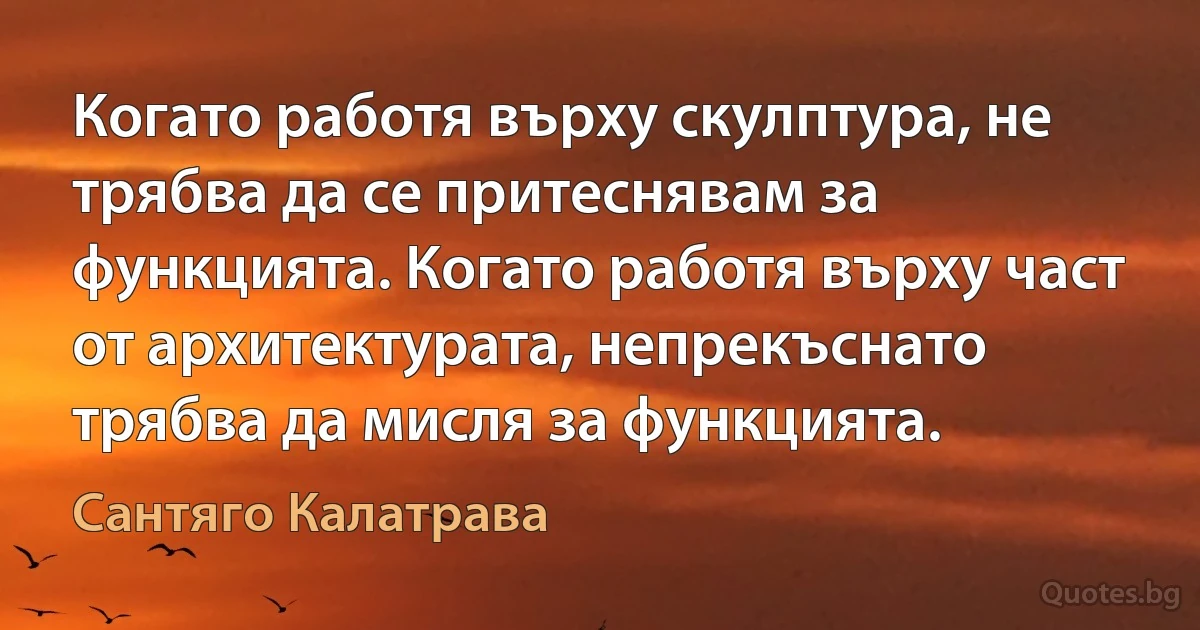 Когато работя върху скулптура, не трябва да се притеснявам за функцията. Когато работя върху част от архитектурата, непрекъснато трябва да мисля за функцията. (Сантяго Калатрава)