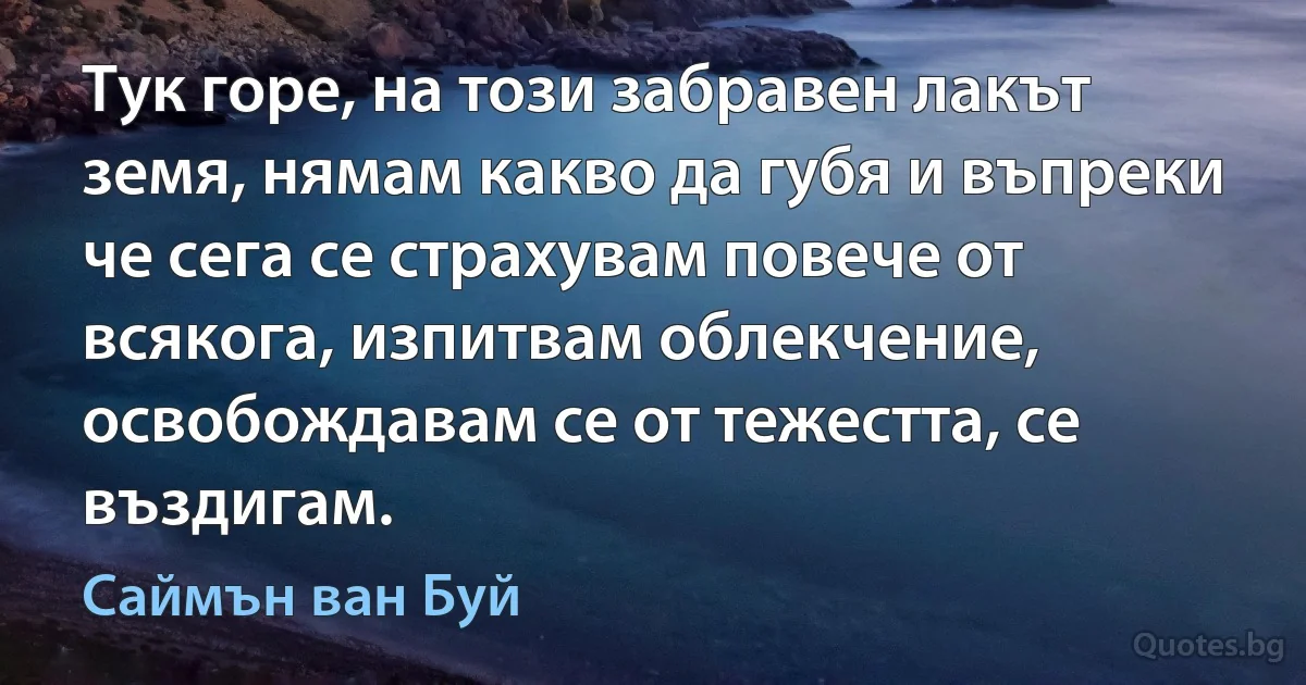 Тук горе, на този забравен лакът земя, нямам какво да губя и въпреки че сега се страхувам повече от всякога, изпитвам облекчение, освобождавам се от тежестта, се въздигам. (Саймън ван Буй)