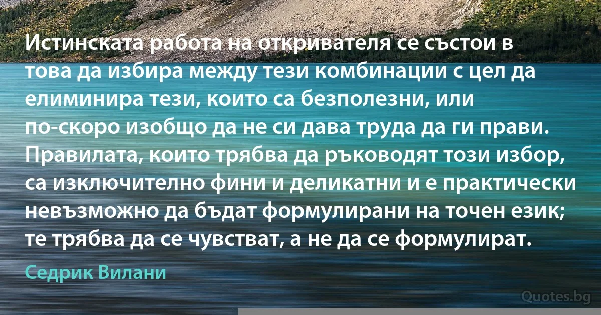 Истинската работа на откривателя се състои в това да избира между тези комбинации с цел да елиминира тези, които са безполезни, или по-скоро изобщо да не си дава труда да ги прави. Правилата, които трябва да ръководят този избор, са изключително фини и деликатни и е практически невъзможно да бъдат формулирани на точен език; те трябва да се чувстват, а не да се формулират. (Седрик Вилани)