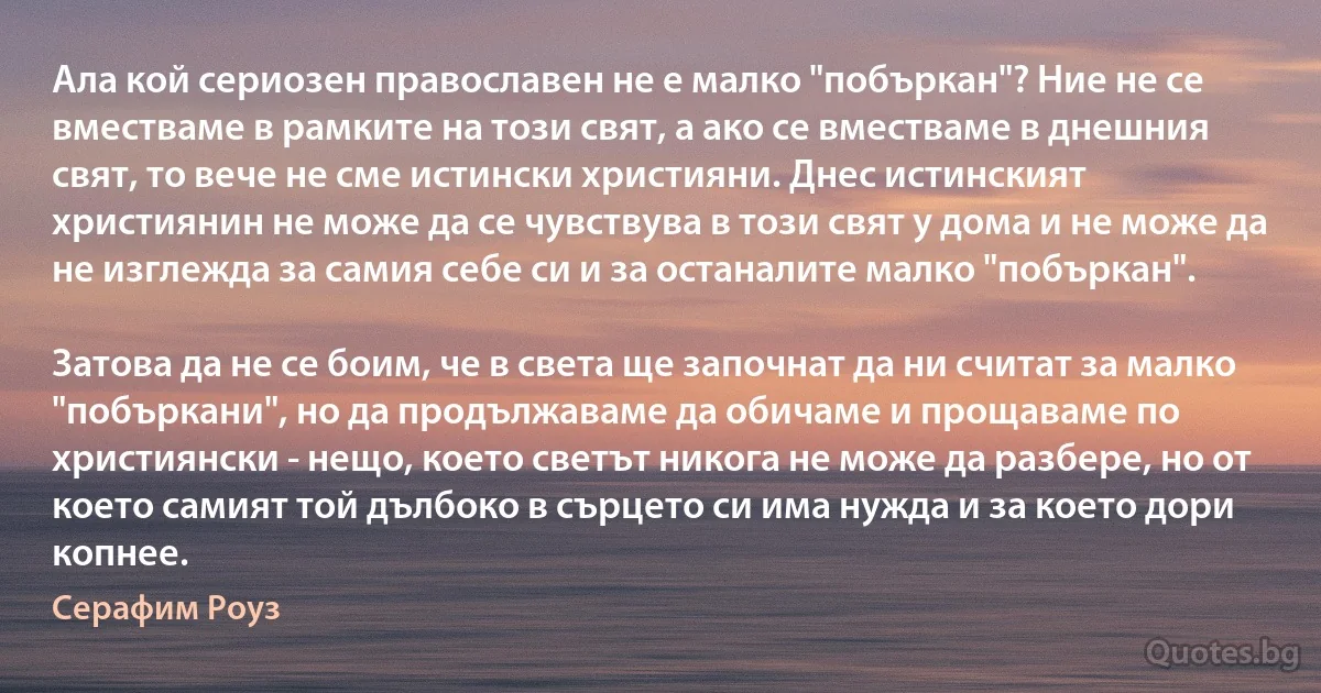 Ала кой сериозен православен не е малко "побъркан"? Ние не се вместваме в рамките на този свят, а ако се вместваме в днешния свят, то вече не сме истински християни. Днес истинският християнин не може да се чувствува в този свят у дома и не може да не изглежда за самия себе си и за останалите малко "побъркан".

Затова да не се боим, че в света ще започнат да ни считат за малко "побъркани", но да продължаваме да обичаме и прощаваме по християнски - нещо, което светът никога не може да разбере, но от което самият той дълбоко в сърцето си има нужда и за което дори копнее. (Серафим Роуз)