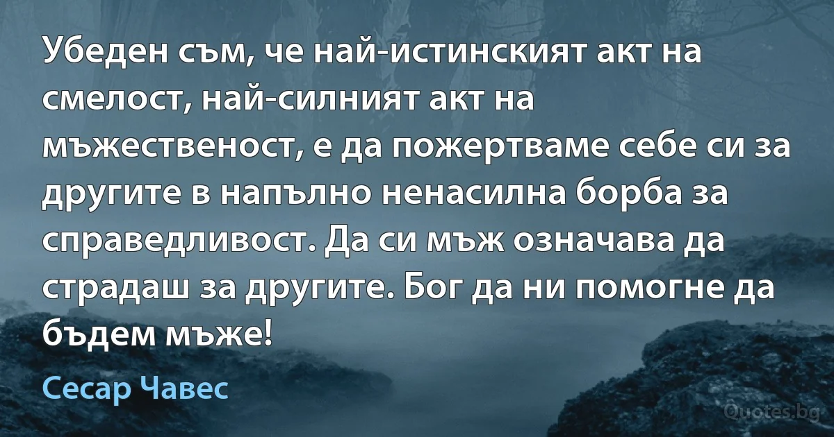 Убеден съм, че най-истинският акт на смелост, най-силният акт на мъжественост, е да пожертваме себе си за другите в напълно ненасилна борба за справедливост. Да си мъж означава да страдаш за другите. Бог да ни помогне да бъдем мъже! (Сесар Чавес)