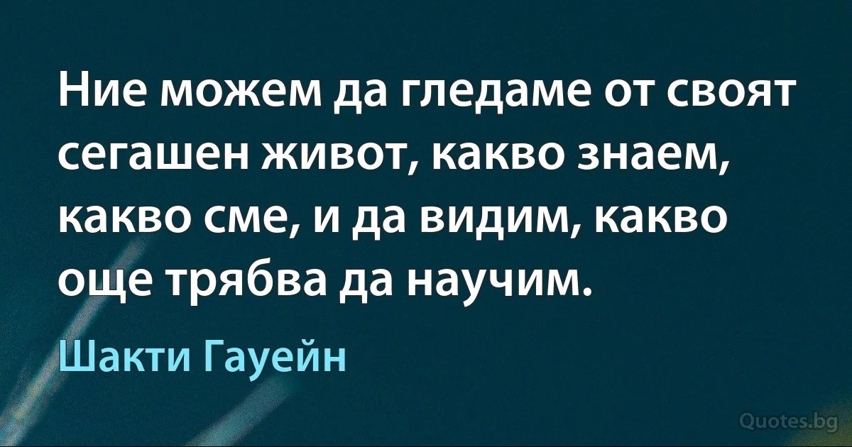 Ние можем да гледаме от своят сегашен живот, какво знаем, какво сме, и да видим, какво още трябва да научим. (Шакти Гауейн)