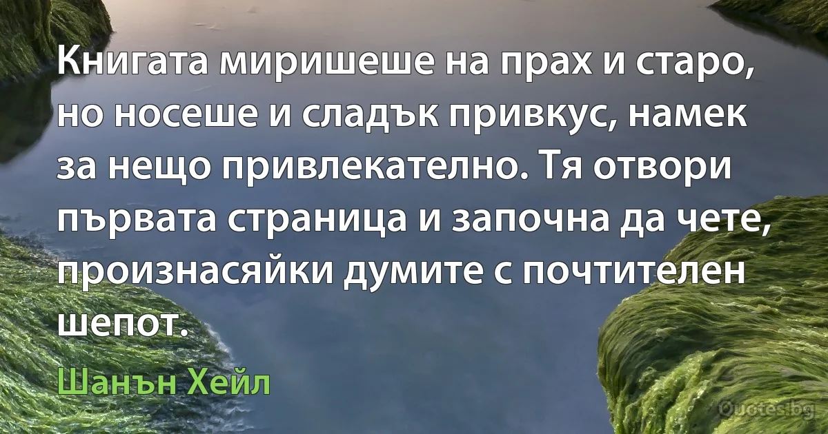 Книгата миришеше на прах и старо, но носеше и сладък привкус, намек за нещо привлекателно. Тя отвори първата страница и започна да чете, произнасяйки думите с почтителен шепот. (Шанън Хейл)