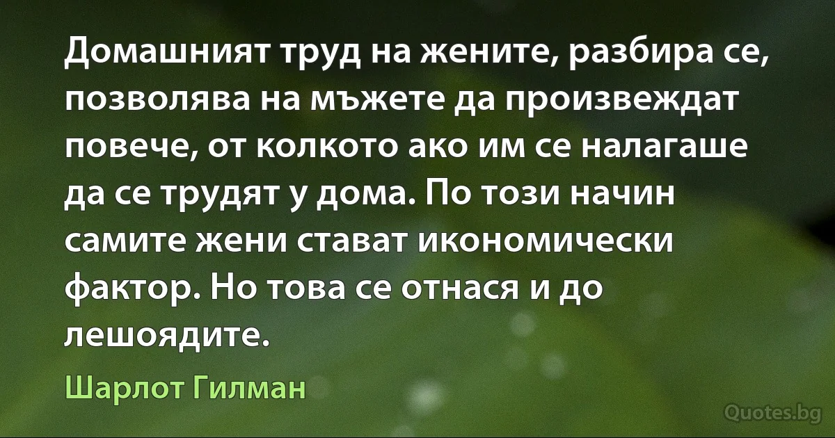 Домашният труд на жените, разбира се, позволява на мъжете да произвеждат повече, от колкото ако им се налагаше да се трудят у дома. По този начин самите жени стават икономически фактор. Но това се отнася и до лешоядите. (Шарлот Гилман)