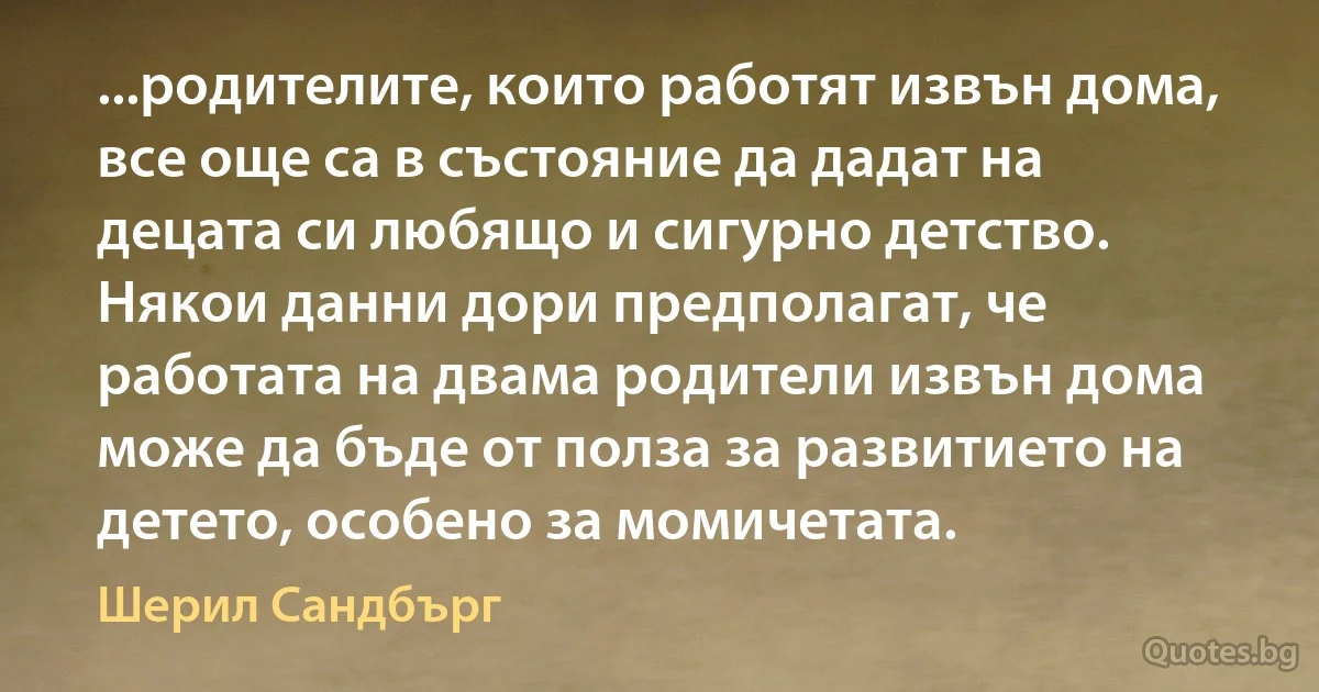 ...родителите, които работят извън дома, все още са в състояние да дадат на децата си любящо и сигурно детство. Някои данни дори предполагат, че работата на двама родители извън дома може да бъде от полза за развитието на детето, особено за момичетата. (Шерил Сандбърг)