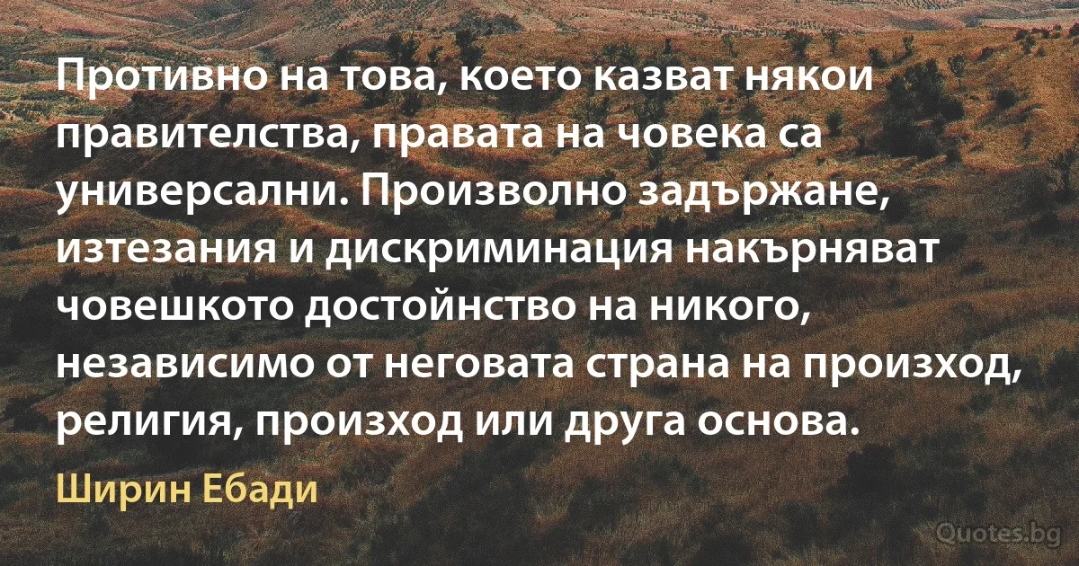 Противно на това, което казват някои правителства, правата на човека са универсални. Произволно задържане, изтезания и дискриминация накърняват човешкото достойнство на никого, независимо от неговата страна на произход, религия, произход или друга основа. (Ширин Ебади)