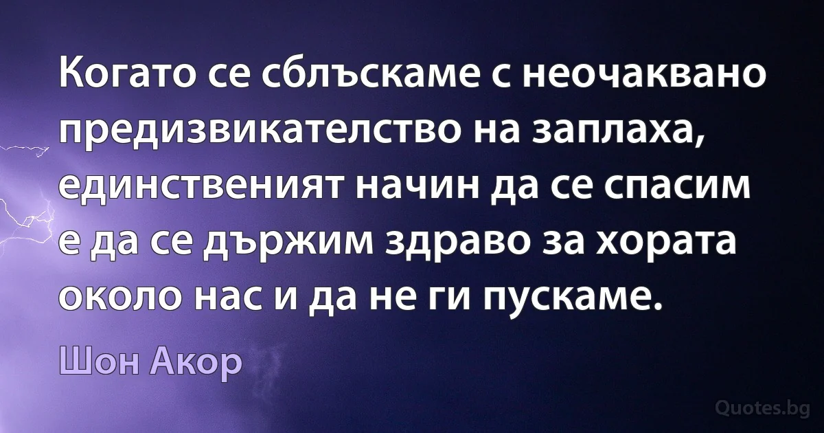 Когато се сблъскаме с неочаквано предизвикателство на заплаха, единственият начин да се спасим е да се държим здраво за хората около нас и да не ги пускаме. (Шон Акор)