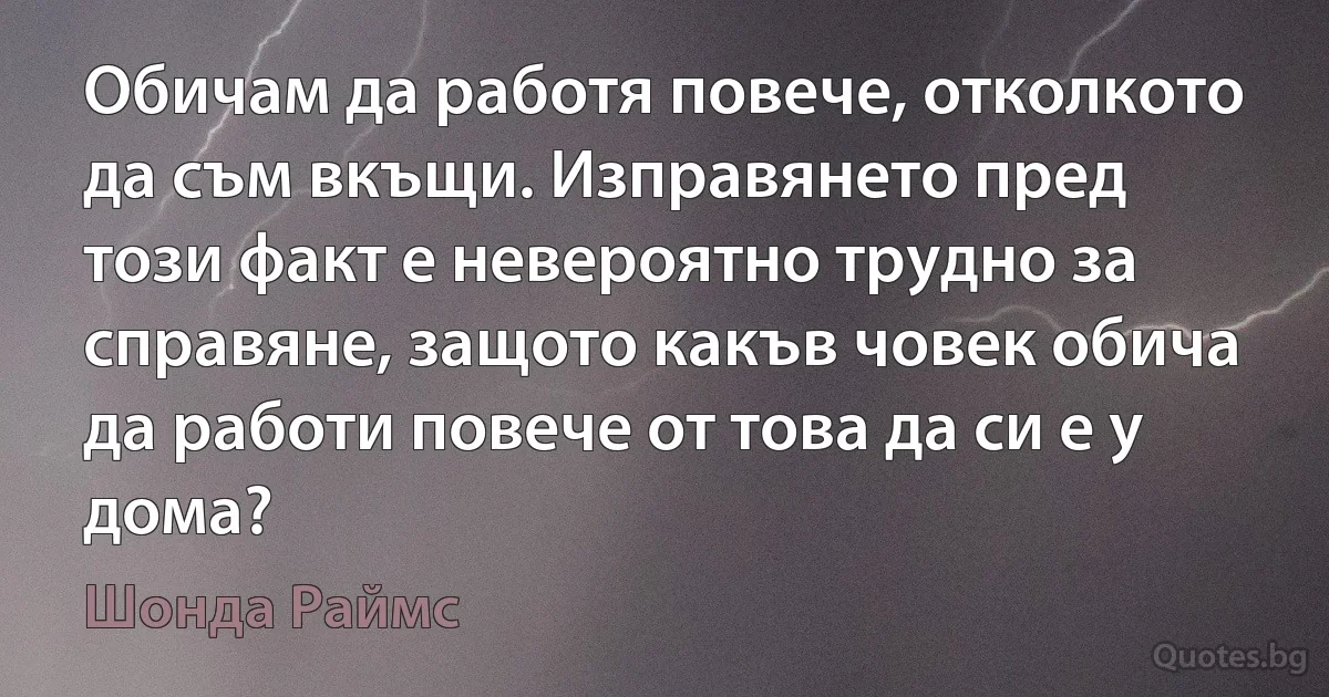 Обичам да работя повече, отколкото да съм вкъщи. Изправянето пред този факт е невероятно трудно за справяне, защото какъв човек обича да работи повече от това да си е у дома? (Шонда Раймс)