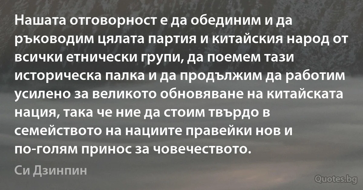 Нашата отговорност е да обединим и да ръководим цялата партия и китайския народ от всички етнически групи, да поемем тази историческа палка и да продължим да работим усилено за великото обновяване на китайската нация, така че ние да стоим твърдо в семейството на нациите правейки нов и по-голям принос за човечеството. (Си Дзинпин)