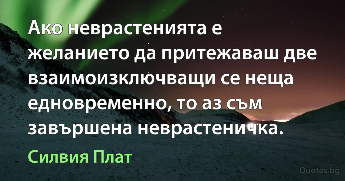 Ако неврастенията е желанието да притежаваш две взаимоизключващи се неща едновременно, то аз съм завършена неврастеничка. (Силвия Плат)