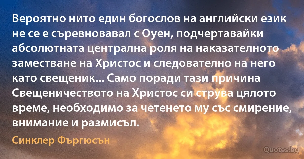 Вероятно нито един богослов на английски език не се е съревновавал с Оуен, подчертавайки абсолютната централна роля на наказателното заместване на Христос и следователно на него като свещеник... Само поради тази причина Свещеничеството на Христос си струва цялото време, необходимо за четенето му със смирение, внимание и размисъл. (Синклер Фъргюсън)