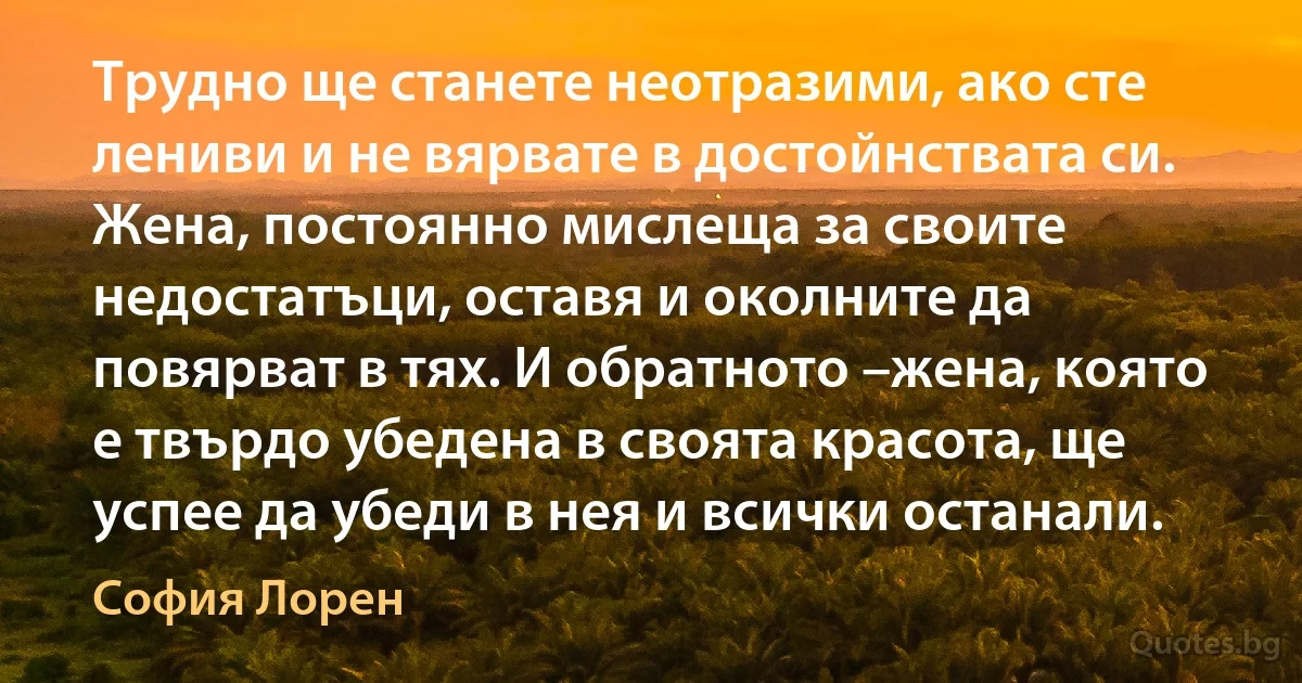 Трудно ще станете неотразими, ако сте лениви и не вярвате в достойнствата си. Жена, постоянно мислеща за своите недостатъци, оставя и околните да повярват в тях. И обратното –жена, която е твърдо убедена в своята красота, ще успее да убеди в нея и всички останали. (София Лорен)