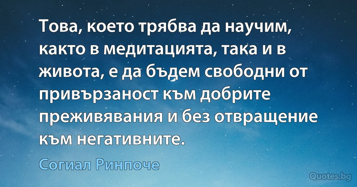 Това, което трябва да научим, както в медитацията, така и в живота, е да бъдем свободни от привързаност към добрите преживявания и без отвращение към негативните. (Согиал Ринпоче)