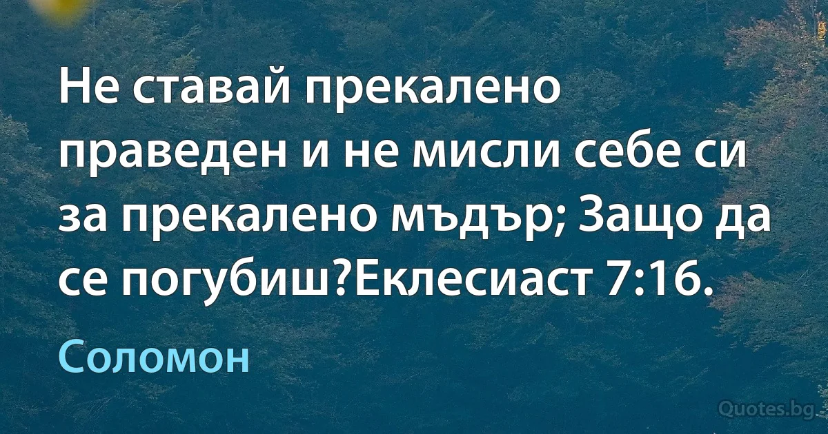 Не ставай прекалено праведен и не мисли себе си за прекалено мъдър; Защо да се погубиш?Еклесиаст 7:16. (Соломон)