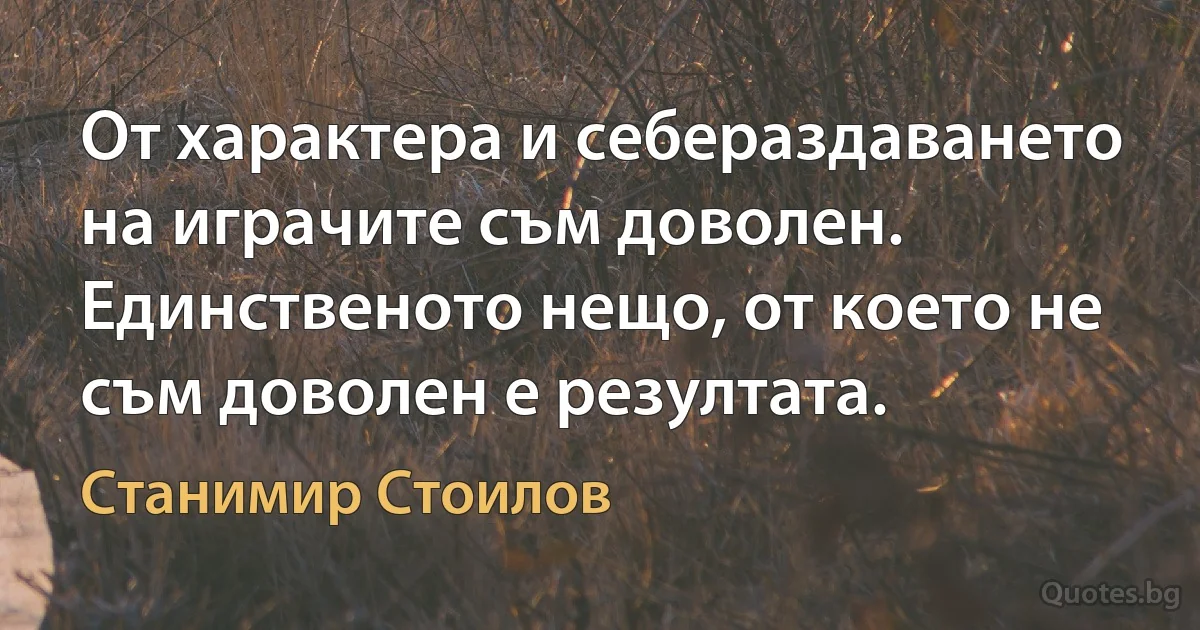 От характера и себераздаването на играчите съм доволен. Единственото нещо, от което не съм доволен е резултата. (Станимир Стоилов)