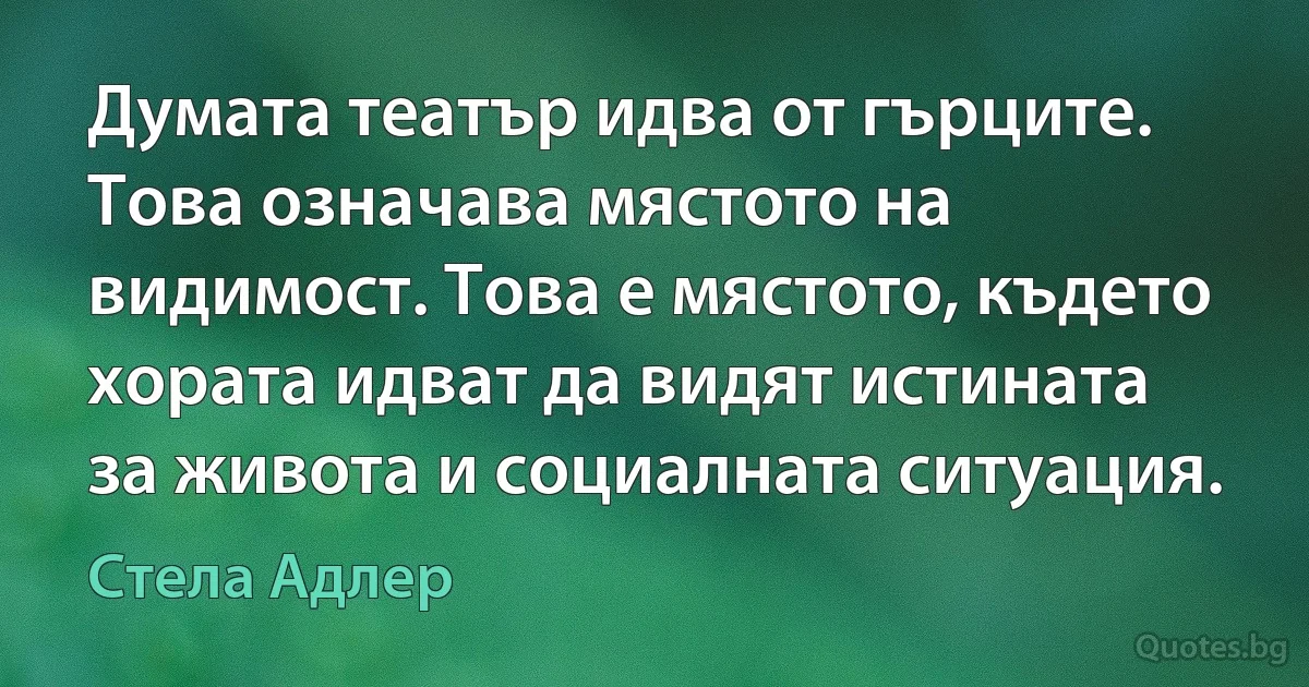 Думата театър идва от гърците. Това означава мястото на видимост. Това е мястото, където хората идват да видят истината за живота и социалната ситуация. (Стела Адлер)