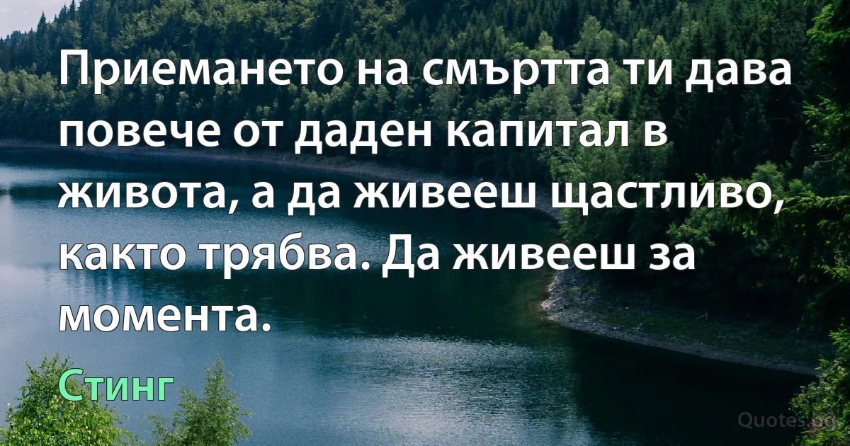 Приемането на смъртта ти дава повече от даден капитал в живота, а да живееш щастливо, както трябва. Да живееш за момента. (Стинг)