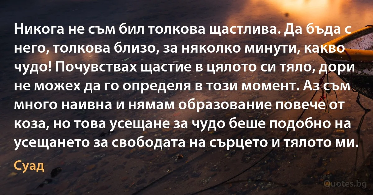 Никога не съм бил толкова щастлива. Да бъда с него, толкова близо, за няколко минути, какво чудо! Почувствах щастие в цялото си тяло, дори не можех да го определя в този момент. Аз съм много наивна и нямам образование повече от коза, но това усещане за чудо беше подобно на усещането за свободата на сърцето и тялото ми. (Суад)