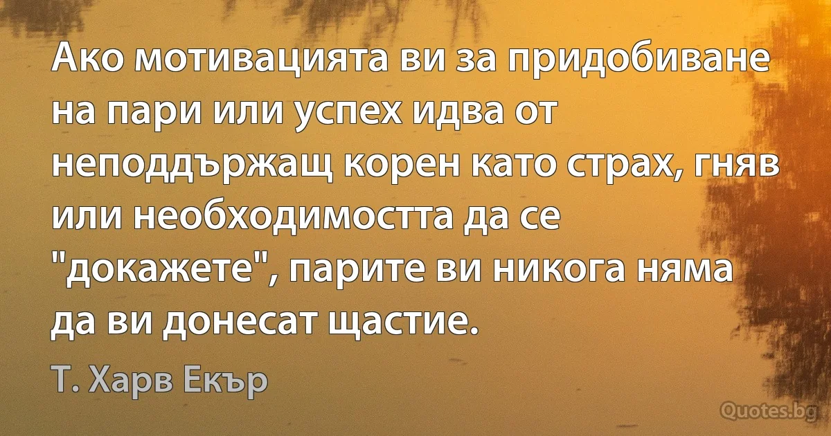 Ако мотивацията ви за придобиване на пари или успех идва от неподдържащ корен като страх, гняв или необходимостта да се "докажете", парите ви никога няма да ви донесат щастие. (Т. Харв Екър)