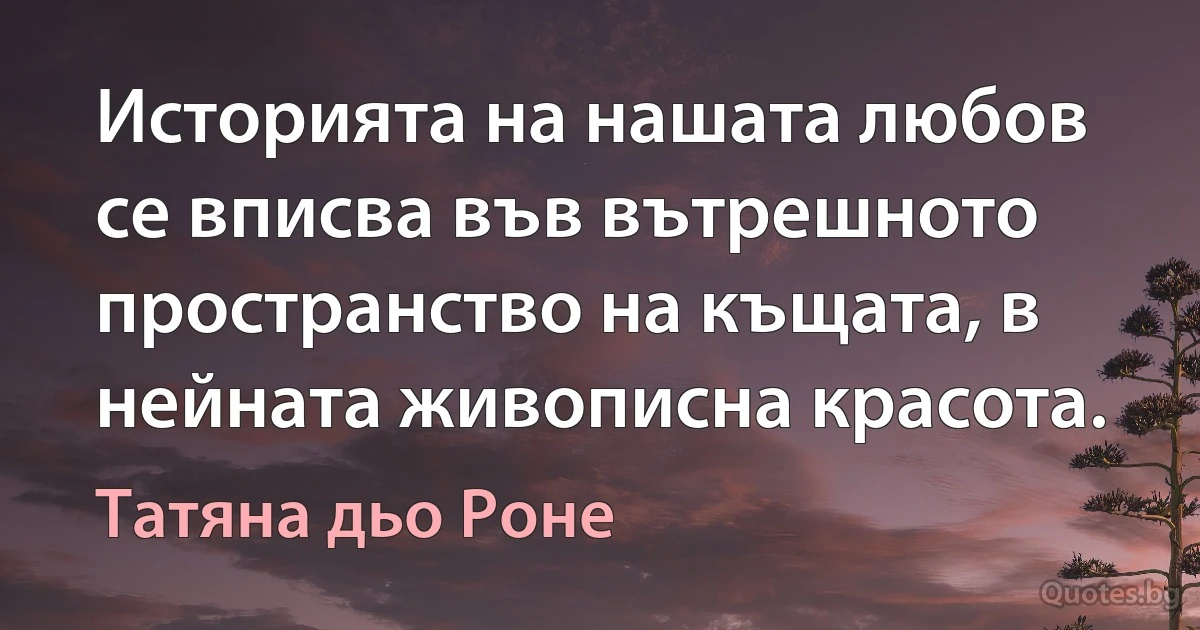 Историята на нашата любов се вписва във вътрешното пространство на къщата, в нейната живописна красота. (Татяна дьо Роне)