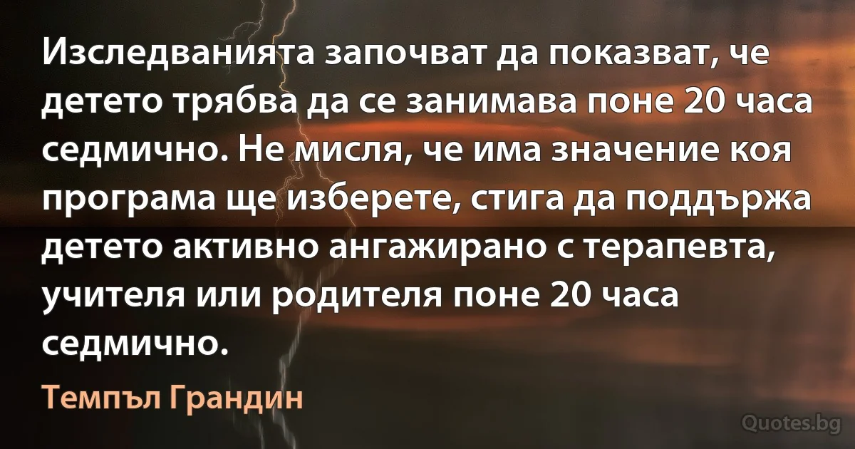 Изследванията започват да показват, че детето трябва да се занимава поне 20 часа седмично. Не мисля, че има значение коя програма ще изберете, стига да поддържа детето активно ангажирано с терапевта, учителя или родителя поне 20 часа седмично. (Темпъл Грандин)