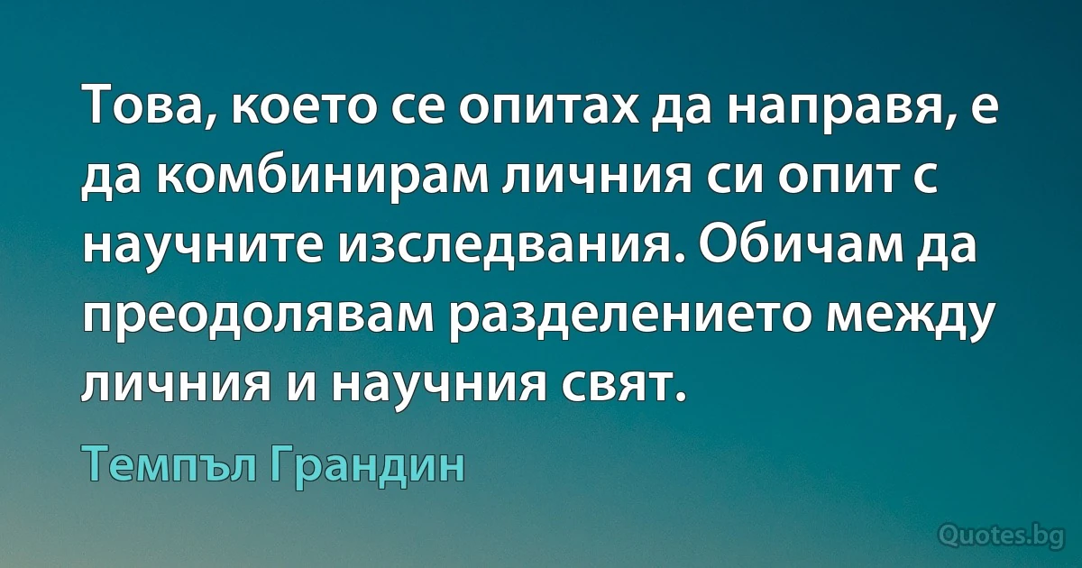 Това, което се опитах да направя, е да комбинирам личния си опит с научните изследвания. Обичам да преодолявам разделението между личния и научния свят. (Темпъл Грандин)