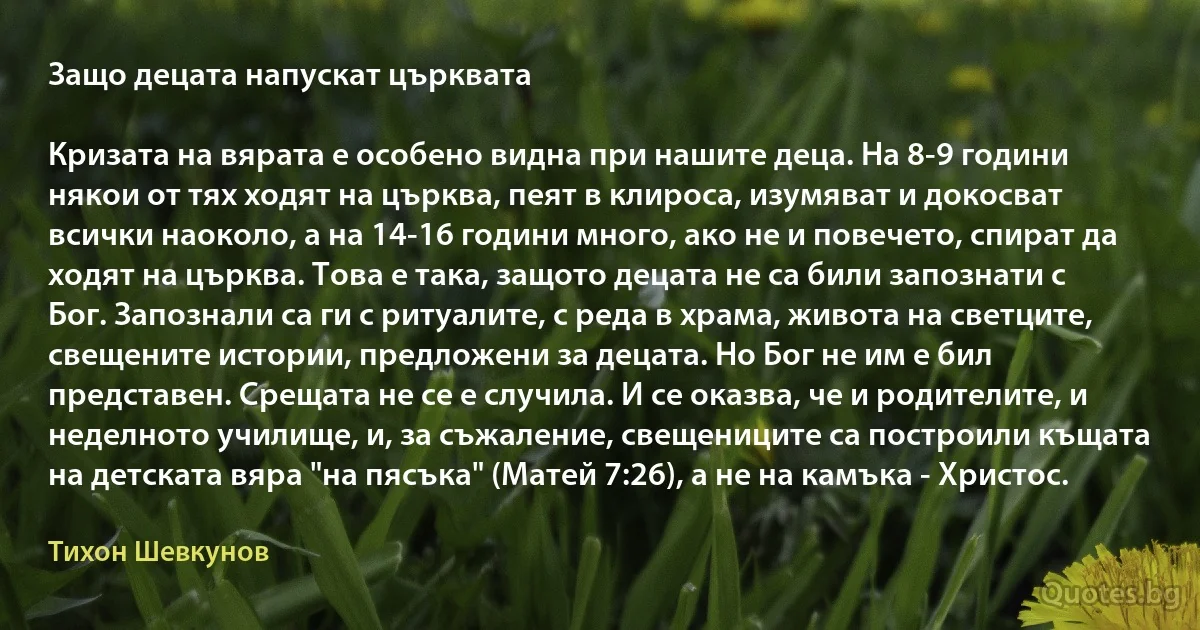 Защо децата напускат църквата

Кризата на вярата е особено видна при нашите деца. На 8-9 години някои от тях ходят на църква, пеят в клироса, изумяват и докосват всички наоколо, а на 14-16 години много, ако не и повечето, спират да ходят на църква. Това е така, защото децата не са били запознати с Бог. Запознали са ги с ритуалите, с реда в храма, живота на светците, свещените истории, предложени за децата. Но Бог не им е бил представен. Срещата не се е случила. И се оказва, че и родителите, и неделното училище, и, за съжаление, свещениците са построили къщата на детската вяра "на пясъка" (Матей 7:26), а не на камъка - Христос. (Тихон Шевкунов)