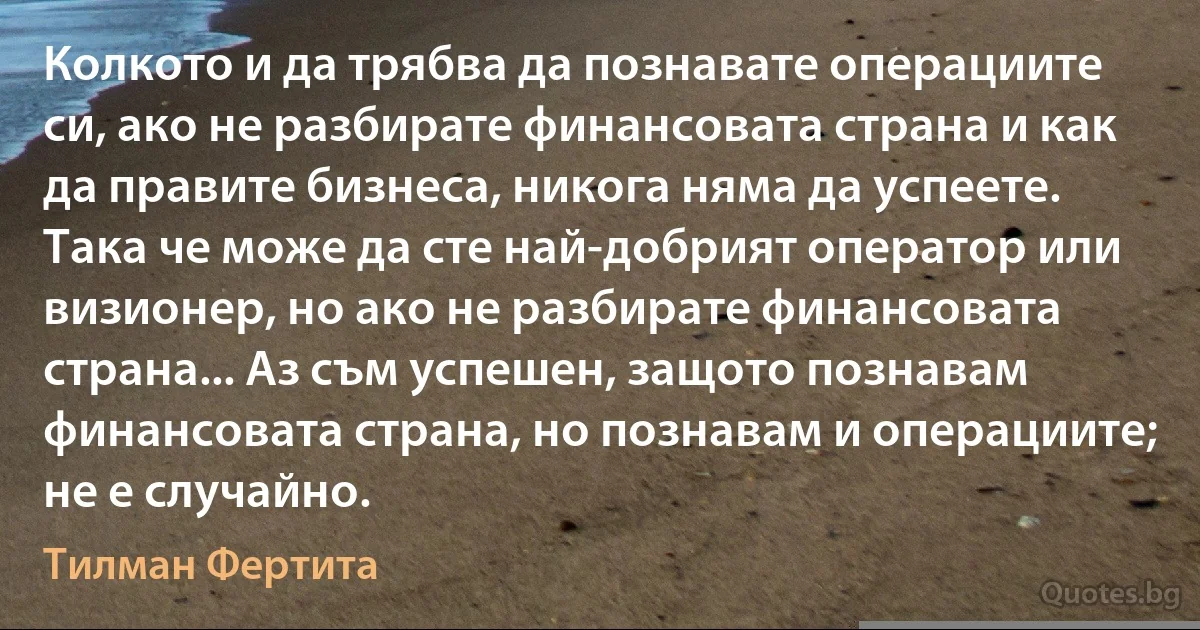 Колкото и да трябва да познавате операциите си, ако не разбирате финансовата страна и как да правите бизнеса, никога няма да успеете. Така че може да сте най-добрият оператор или визионер, но ако не разбирате финансовата страна... Аз съм успешен, защото познавам финансовата страна, но познавам и операциите; не е случайно. (Тилман Фертита)