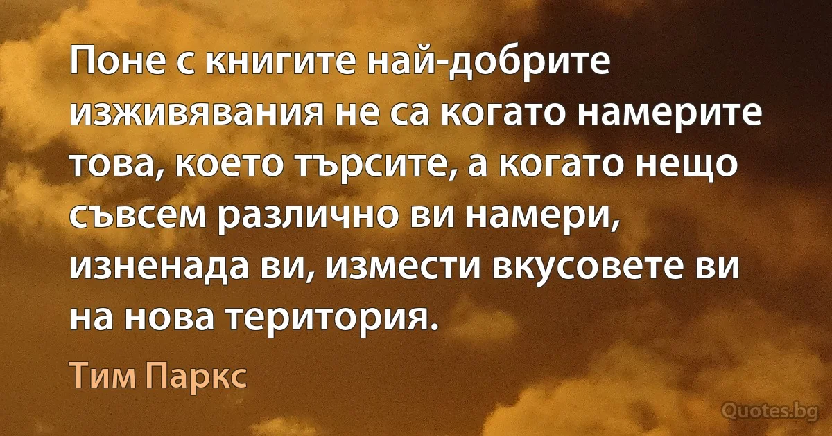 Поне с книгите най-добрите изживявания не са когато намерите това, което търсите, а когато нещо съвсем различно ви намери, изненада ви, измести вкусовете ви на нова територия. (Тим Паркс)