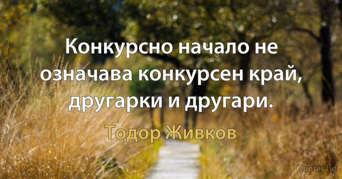 Конкурсно начало не означава конкурсен край, другарки и другари. (Тодор Живков)