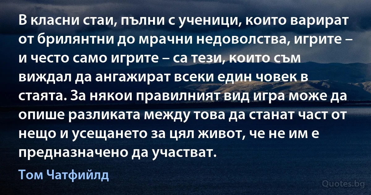 В класни стаи, пълни с ученици, които варират от брилянтни до мрачни недоволства, игрите – и често само игрите – са тези, които съм виждал да ангажират всеки един човек в стаята. За някои правилният вид игра може да опише разликата между това да станат част от нещо и усещането за цял живот, че не им е предназначено да участват. (Том Чатфийлд)