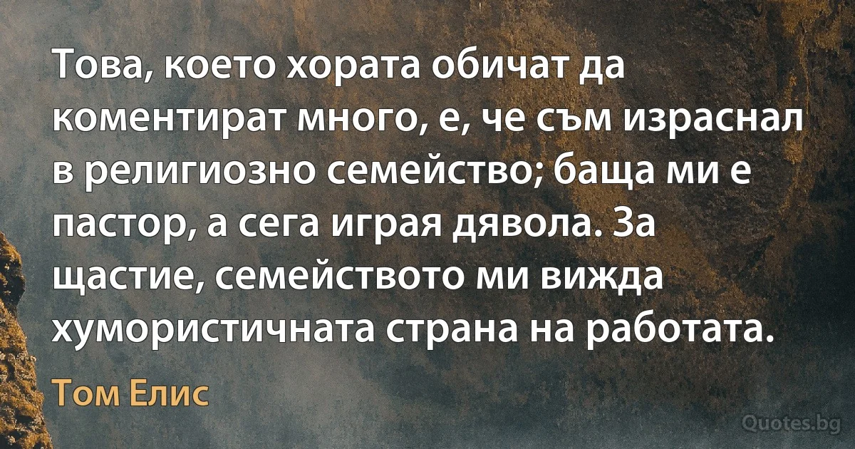 Това, което хората обичат да коментират много, е, че съм израснал в религиозно семейство; баща ми е пастор, а сега играя дявола. За щастие, семейството ми вижда хумористичната страна на работата. (Том Елис)