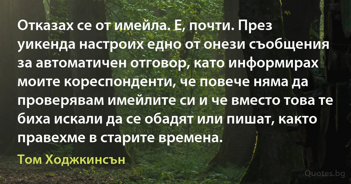 Отказах се от имейла. Е, почти. През уикенда настроих едно от онези съобщения за автоматичен отговор, като информирах моите кореспонденти, че повече няма да проверявам имейлите си и че вместо това те биха искали да се обадят или пишат, както правехме в старите времена. (Том Ходжкинсън)