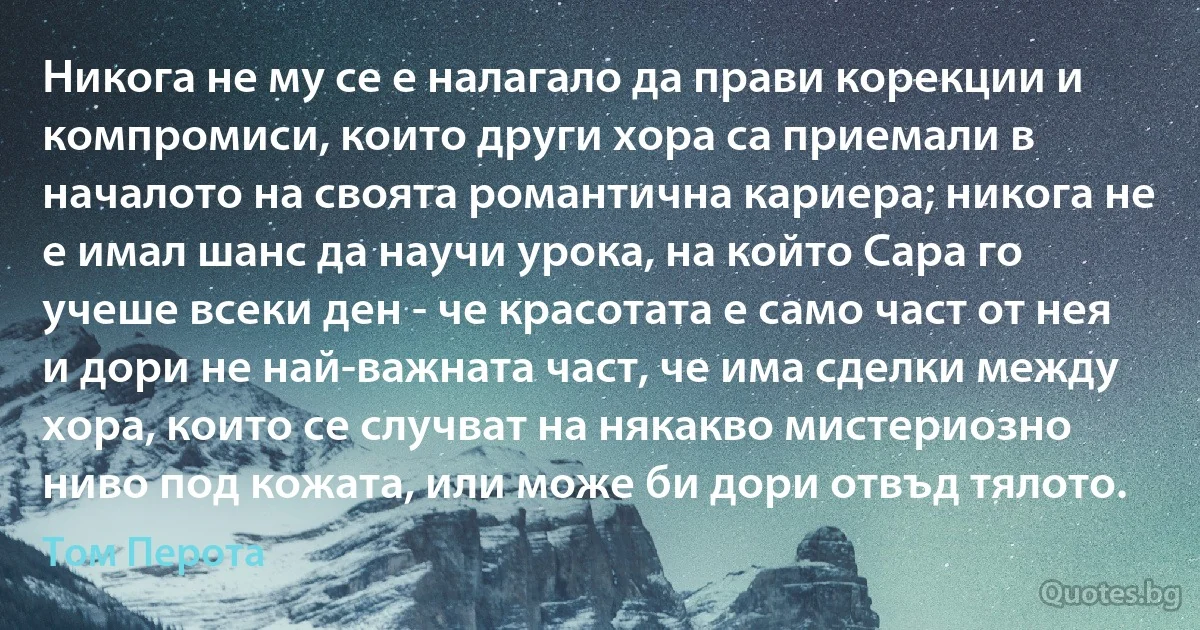 Никога не му се е налагало да прави корекции и компромиси, които други хора са приемали в началото на своята романтична кариера; никога не е имал шанс да научи урока, на който Сара го учеше всеки ден - че красотата е само част от нея и дори не най-важната част, че има сделки между хора, които се случват на някакво мистериозно ниво под кожата, или може би дори отвъд тялото. (Том Перота)