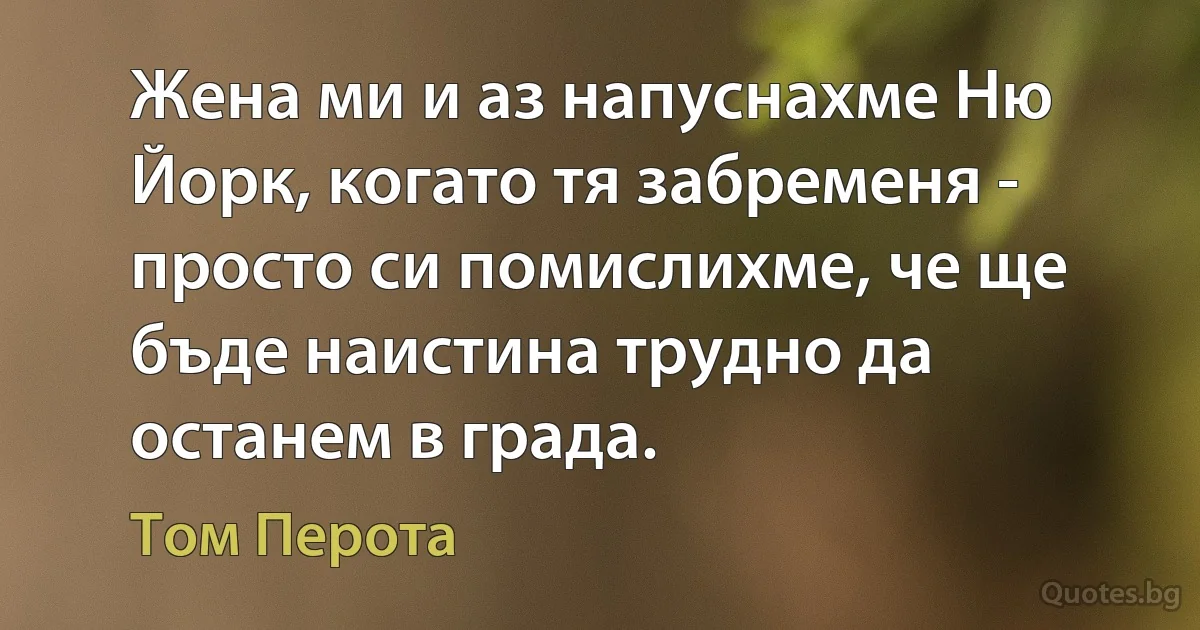 Жена ми и аз напуснахме Ню Йорк, когато тя забременя - просто си помислихме, че ще бъде наистина трудно да останем в града. (Том Перота)