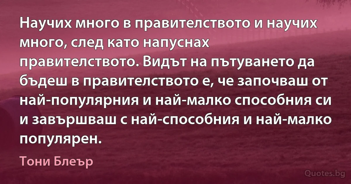 Научих много в правителството и научих много, след като напуснах правителството. Видът на пътуването да бъдеш в правителството е, че започваш от най-популярния и най-малко способния си и завършваш с най-способния и най-малко популярен. (Тони Блеър)