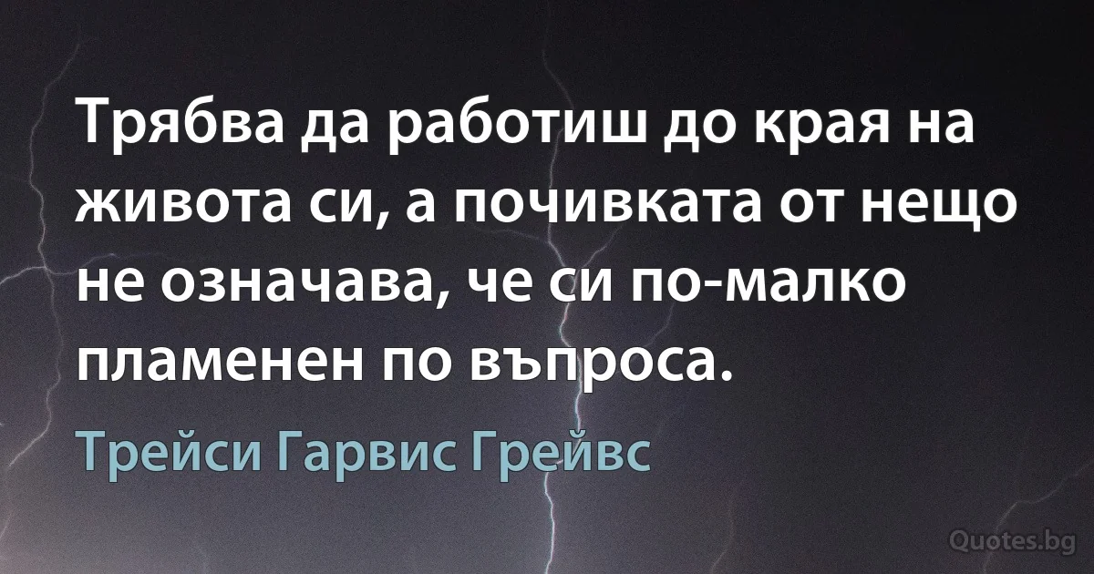 Трябва да работиш до края на живота си, а почивката от нещо не означава, че си по-малко пламенен по въпроса. (Трейси Гарвис Грейвс)