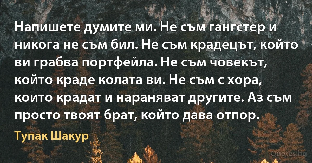 Напишете думите ми. Не съм гангстер и никога не съм бил. Не съм крадецът, който ви грабва портфейла. Не съм човекът, който краде колата ви. Не съм с хора, които крадат и нараняват другите. Аз съм просто твоят брат, който дава отпор. (Тупак Шакур)