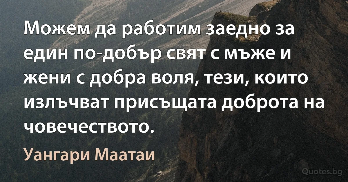 Можем да работим заедно за един по-добър свят с мъже и жени с добра воля, тези, които излъчват присъщата доброта на човечеството. (Уангари Маатаи)