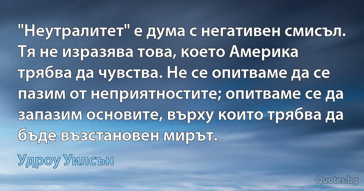 "Неутралитет" е дума с негативен смисъл. Тя не изразява това, което Америка трябва да чувства. Не се опитваме да се пазим от неприятностите; опитваме се да запазим основите, върху които трябва да бъде възстановен мирът. (Удроу Уилсън)