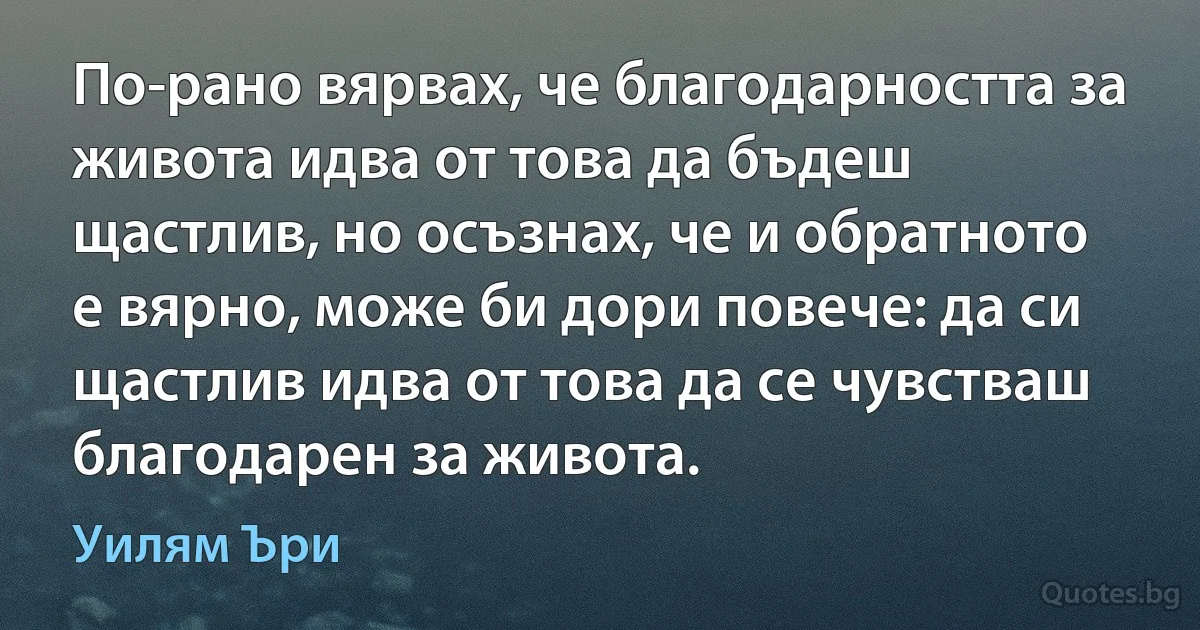 По-рано вярвах, че благодарността за живота идва от това да бъдеш щастлив, но осъзнах, че и обратното е вярно, може би дори повече: да си щастлив идва от това да се чувстваш благодарен за живота. (Уилям Ъри)