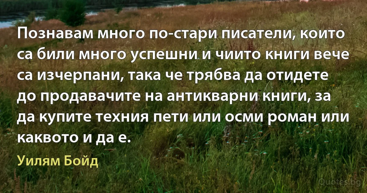 Познавам много по-стари писатели, които са били много успешни и чиито книги вече са изчерпани, така че трябва да отидете до продавачите на антикварни книги, за да купите техния пети или осми роман или каквото и да е. (Уилям Бойд)