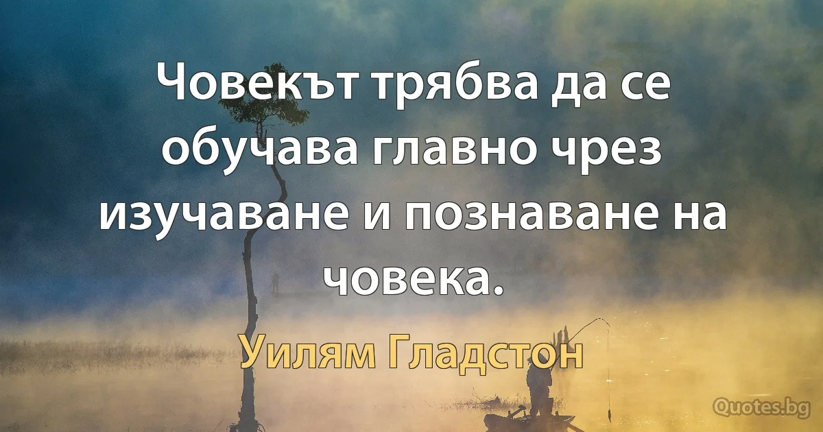 Човекът трябва да се обучава главно чрез изучаване и познаване на човека. (Уилям Гладстон)