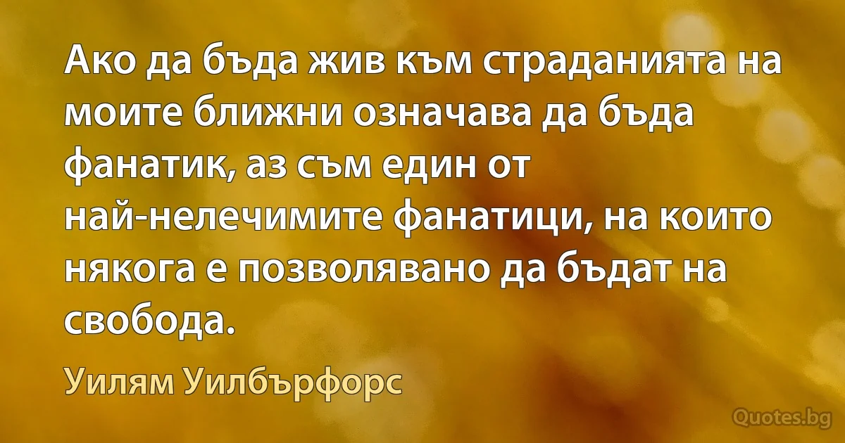 Ако да бъда жив към страданията на моите ближни означава да бъда фанатик, аз съм един от най-нелечимите фанатици, на които някога е позволявано да бъдат на свобода. (Уилям Уилбърфорс)